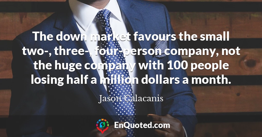 The down market favours the small two-, three-, four-person company, not the huge company with 100 people losing half a million dollars a month.