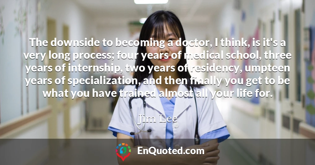 The downside to becoming a doctor, I think, is it's a very long process; four years of medical school, three years of internship, two years of residency, umpteen years of specialization, and then finally you get to be what you have trained almost all your life for.
