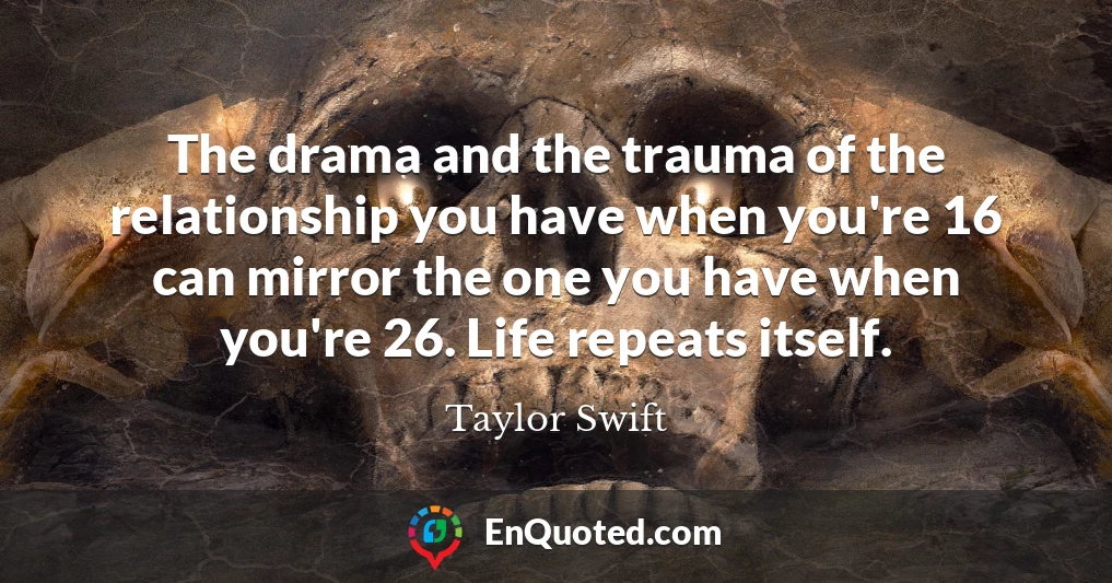 The drama and the trauma of the relationship you have when you're 16 can mirror the one you have when you're 26. Life repeats itself.