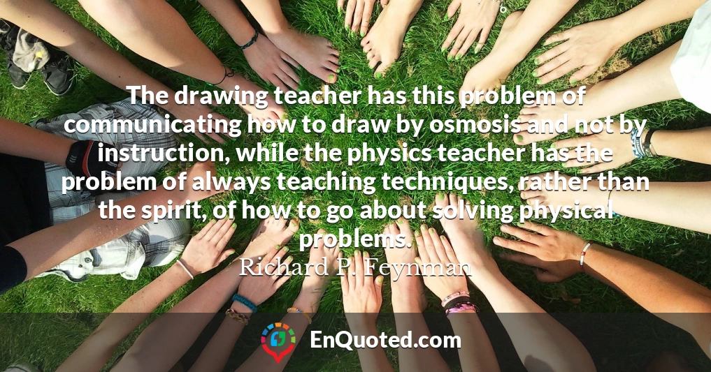 The drawing teacher has this problem of communicating how to draw by osmosis and not by instruction, while the physics teacher has the problem of always teaching techniques, rather than the spirit, of how to go about solving physical problems.