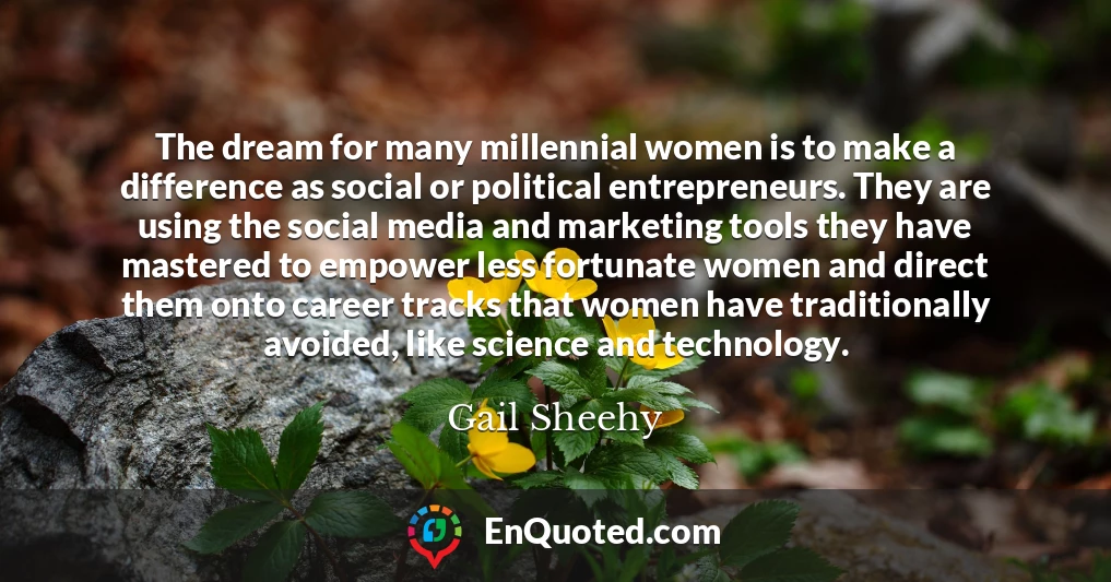 The dream for many millennial women is to make a difference as social or political entrepreneurs. They are using the social media and marketing tools they have mastered to empower less fortunate women and direct them onto career tracks that women have traditionally avoided, like science and technology.