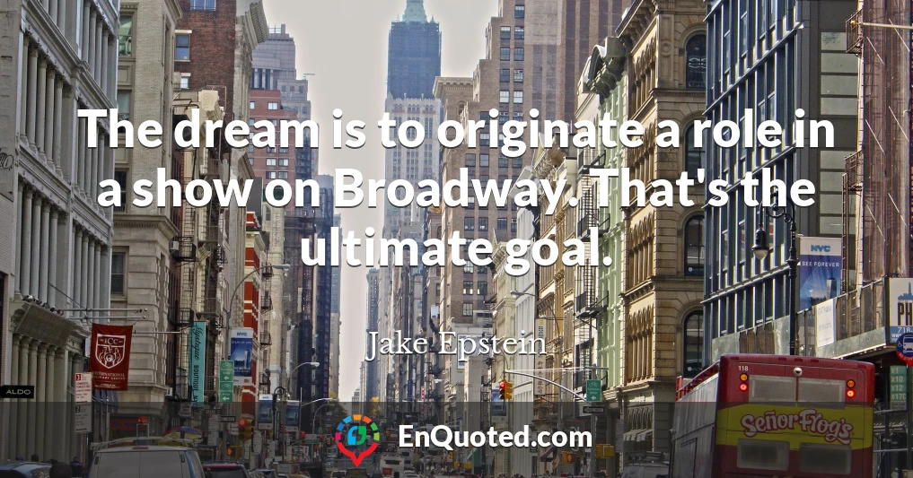 The dream is to originate a role in a show on Broadway. That's the ultimate goal.