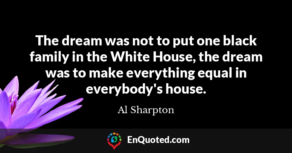 The dream was not to put one black family in the White House, the dream was to make everything equal in everybody's house.