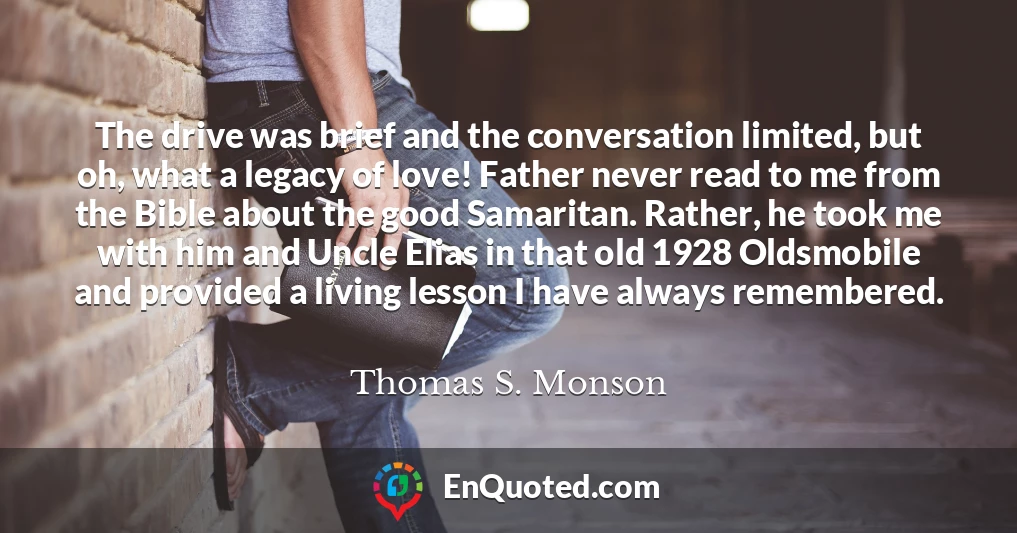 The drive was brief and the conversation limited, but oh, what a legacy of love! Father never read to me from the Bible about the good Samaritan. Rather, he took me with him and Uncle Elias in that old 1928 Oldsmobile and provided a living lesson I have always remembered.
