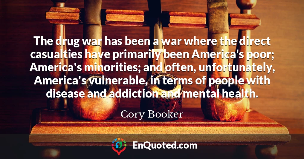 The drug war has been a war where the direct casualties have primarily been America's poor; America's minorities; and often, unfortunately, America's vulnerable, in terms of people with disease and addiction and mental health.