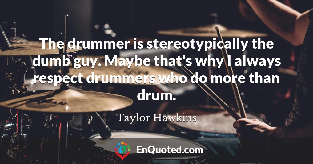 The drummer is stereotypically the dumb guy. Maybe that's why I always respect drummers who do more than drum.