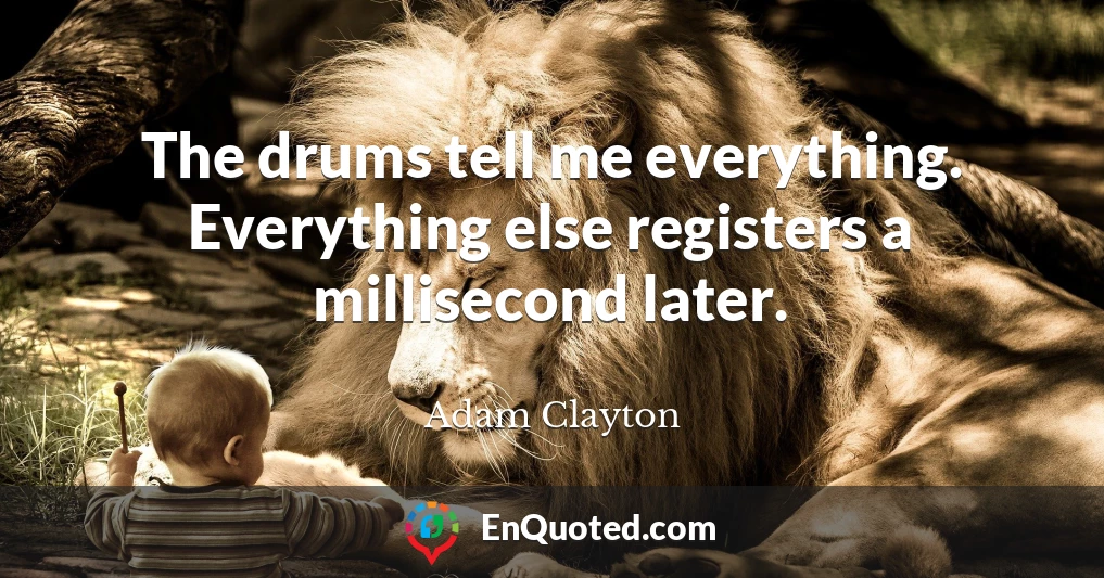 The drums tell me everything. Everything else registers a millisecond later.