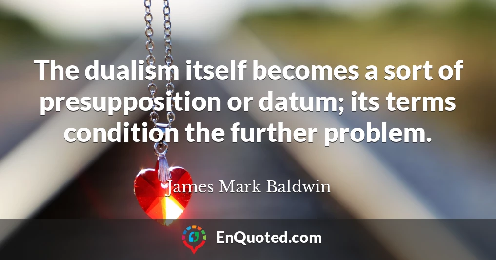 The dualism itself becomes a sort of presupposition or datum; its terms condition the further problem.