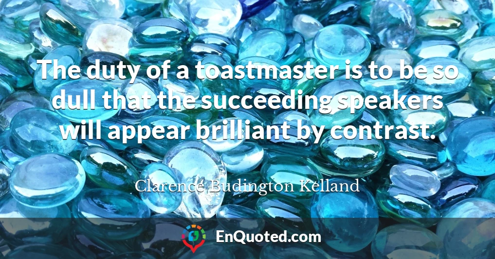 The duty of a toastmaster is to be so dull that the succeeding speakers will appear brilliant by contrast.