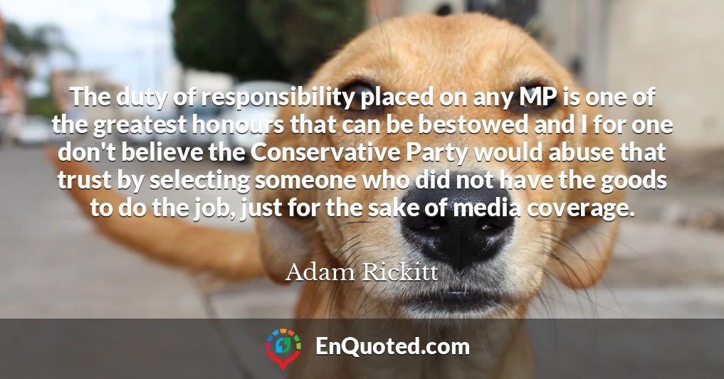 The duty of responsibility placed on any MP is one of the greatest honours that can be bestowed and I for one don't believe the Conservative Party would abuse that trust by selecting someone who did not have the goods to do the job, just for the sake of media coverage.
