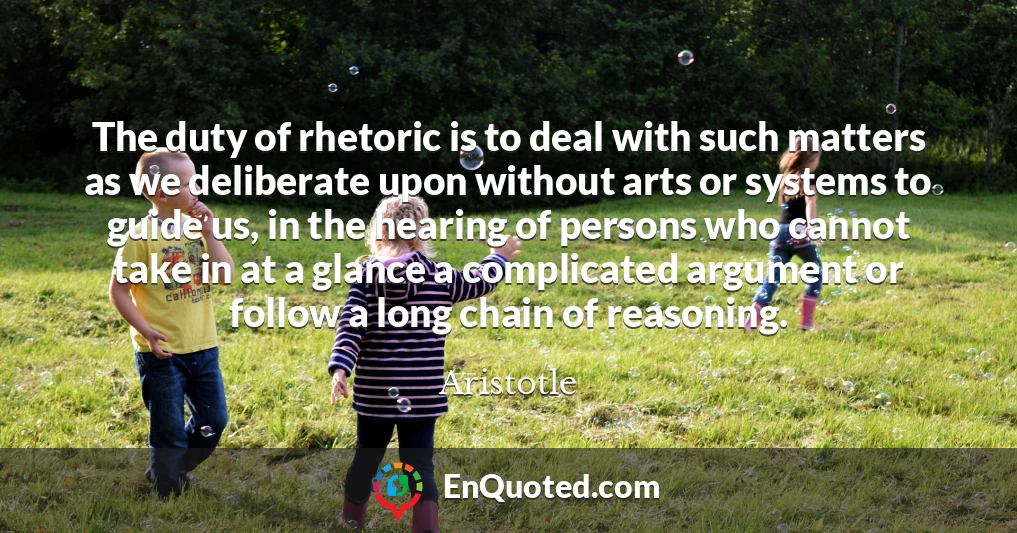 The duty of rhetoric is to deal with such matters as we deliberate upon without arts or systems to guide us, in the hearing of persons who cannot take in at a glance a complicated argument or follow a long chain of reasoning.