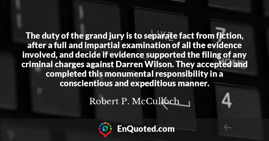 The duty of the grand jury is to separate fact from fiction, after a full and impartial examination of all the evidence involved, and decide if evidence supported the filing of any criminal charges against Darren Wilson. They accepted and completed this monumental responsibility in a conscientious and expeditious manner.