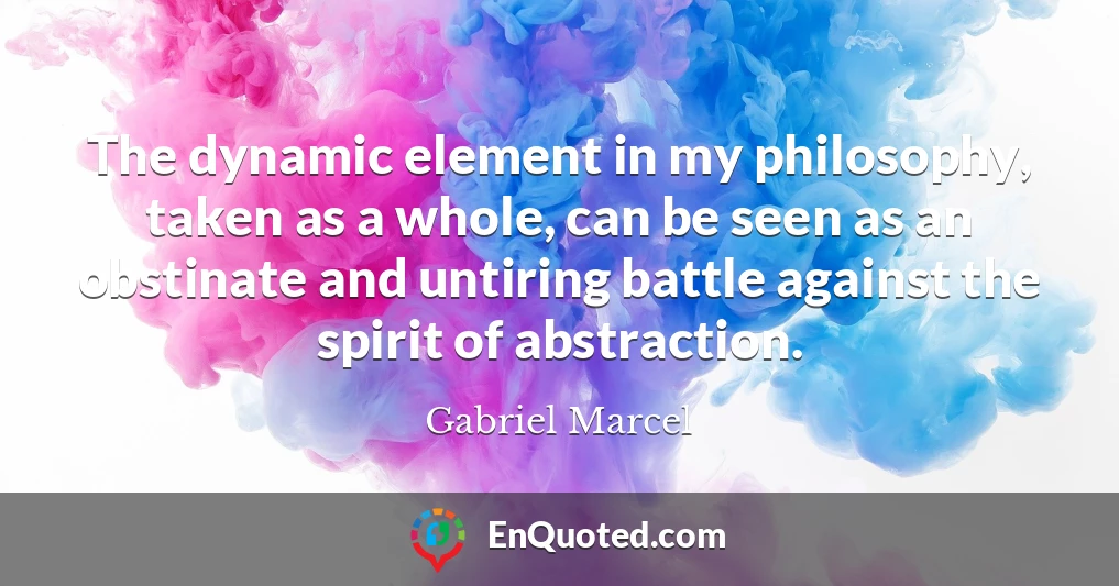 The dynamic element in my philosophy, taken as a whole, can be seen as an obstinate and untiring battle against the spirit of abstraction.
