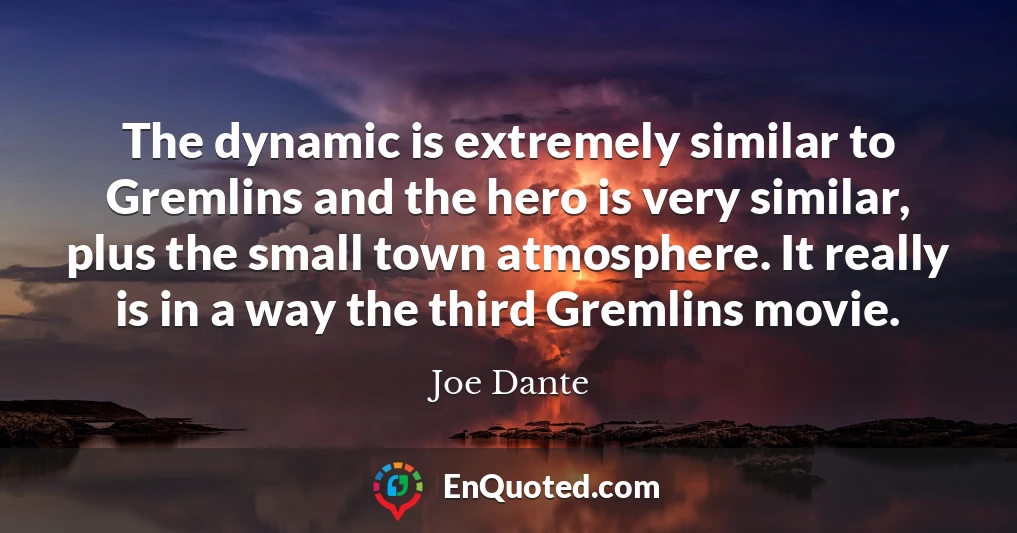 The dynamic is extremely similar to Gremlins and the hero is very similar, plus the small town atmosphere. It really is in a way the third Gremlins movie.