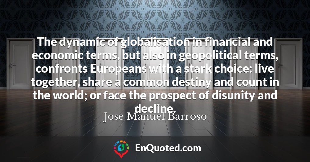 The dynamic of globalisation in financial and economic terms, but also in geopolitical terms, confronts Europeans with a stark choice: live together, share a common destiny and count in the world; or face the prospect of disunity and decline.