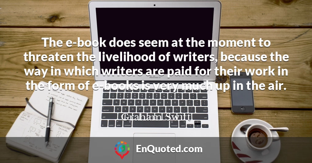 The e-book does seem at the moment to threaten the livelihood of writers, because the way in which writers are paid for their work in the form of e-books is very much up in the air.