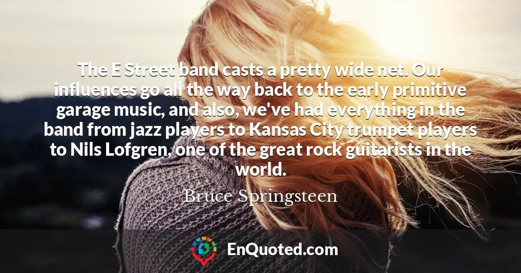 The E Street band casts a pretty wide net. Our influences go all the way back to the early primitive garage music, and also, we've had everything in the band from jazz players to Kansas City trumpet players to Nils Lofgren, one of the great rock guitarists in the world.