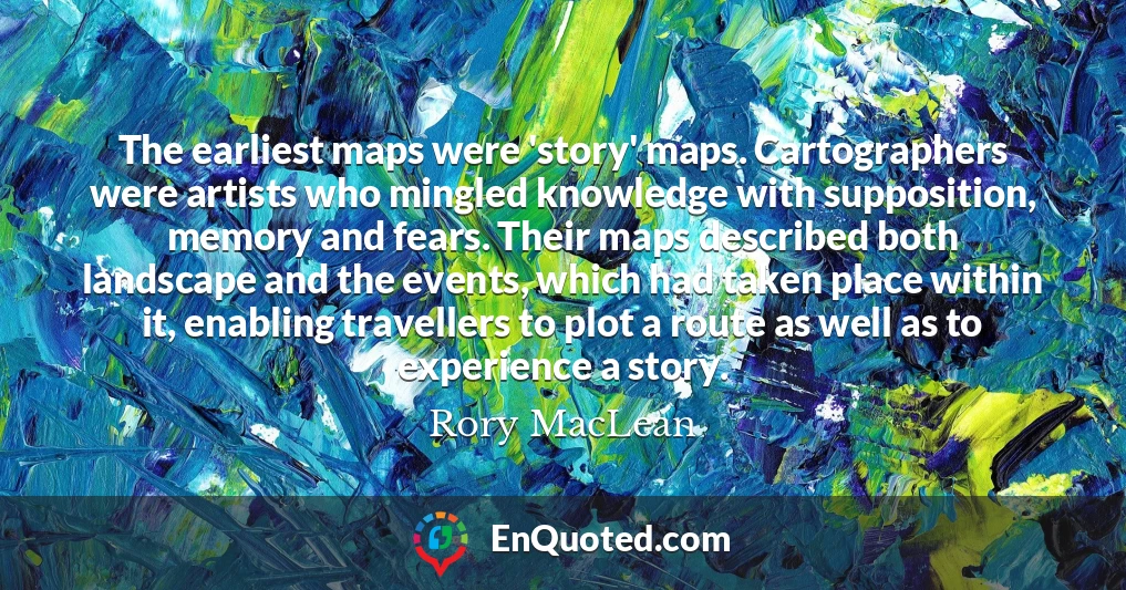 The earliest maps were 'story' maps. Cartographers were artists who mingled knowledge with supposition, memory and fears. Their maps described both landscape and the events, which had taken place within it, enabling travellers to plot a route as well as to experience a story.