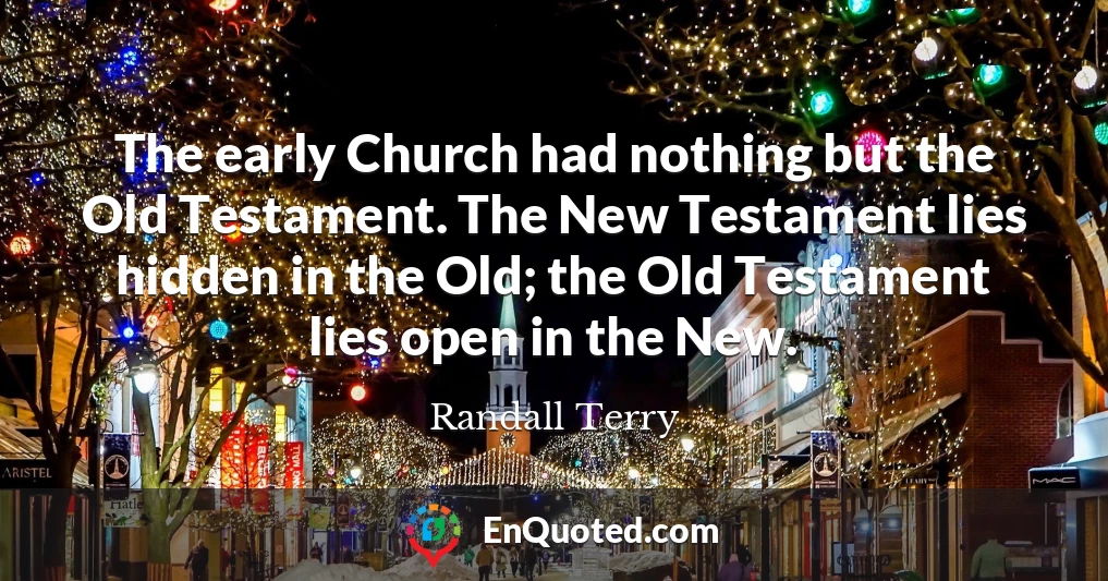 The early Church had nothing but the Old Testament. The New Testament lies hidden in the Old; the Old Testament lies open in the New.