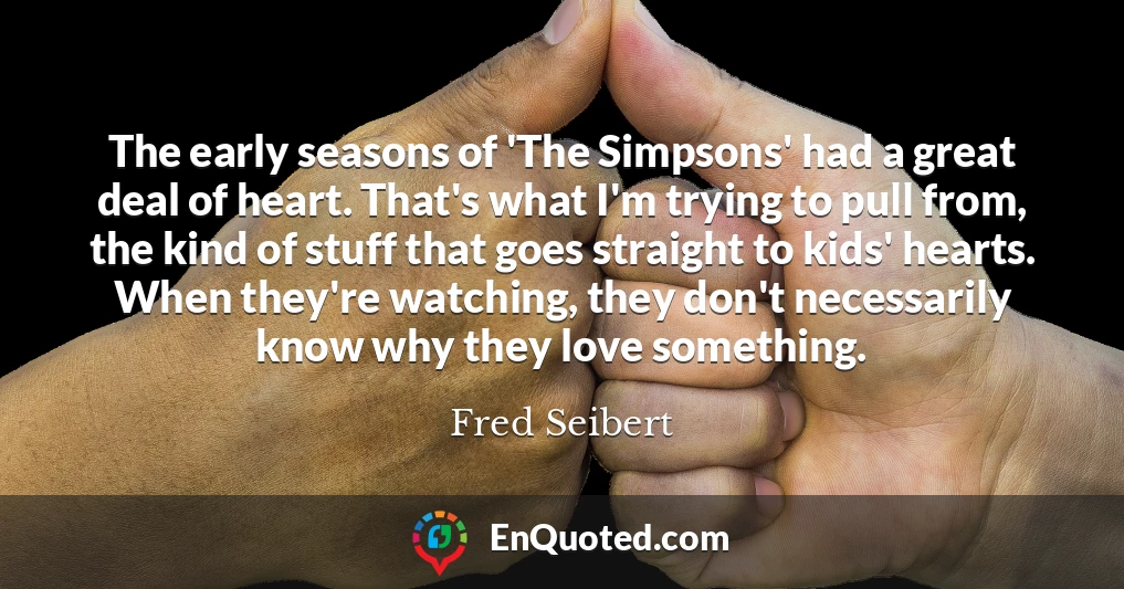 The early seasons of 'The Simpsons' had a great deal of heart. That's what I'm trying to pull from, the kind of stuff that goes straight to kids' hearts. When they're watching, they don't necessarily know why they love something.