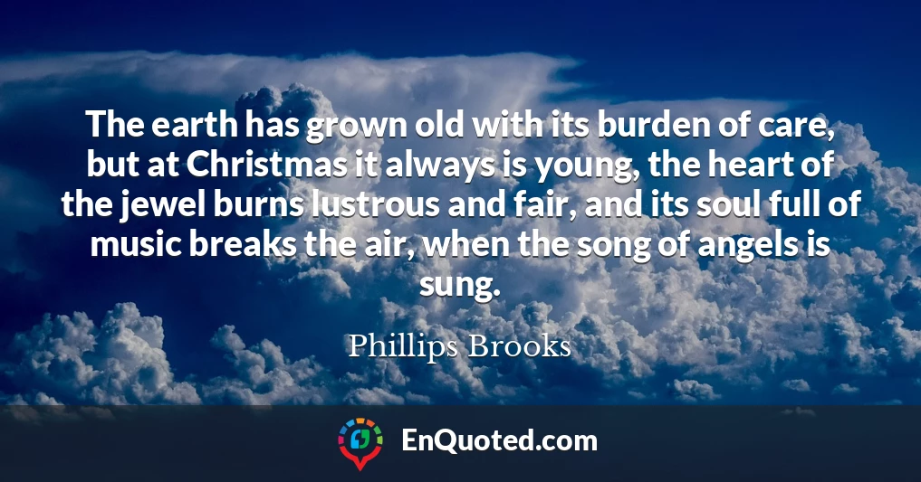 The earth has grown old with its burden of care, but at Christmas it always is young, the heart of the jewel burns lustrous and fair, and its soul full of music breaks the air, when the song of angels is sung.