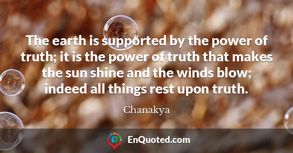 The earth is supported by the power of truth; it is the power of truth that makes the sun shine and the winds blow; indeed all things rest upon truth.