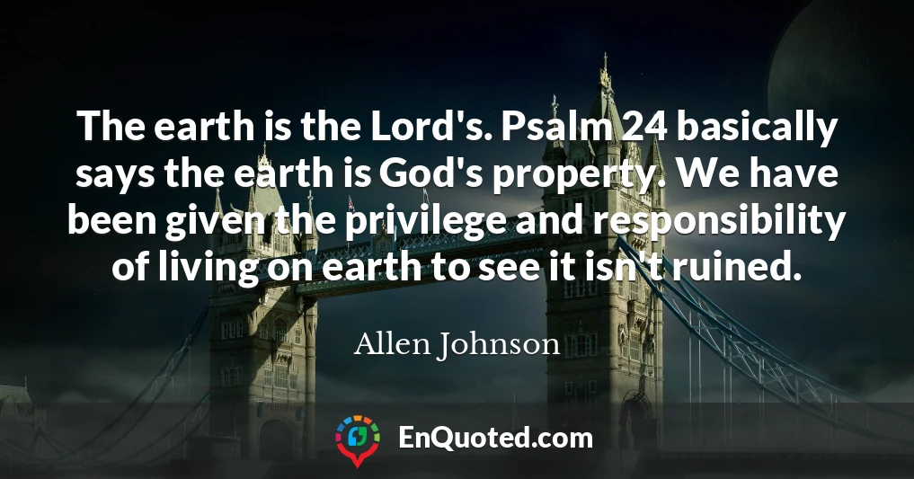 The earth is the Lord's. Psalm 24 basically says the earth is God's property. We have been given the privilege and responsibility of living on earth to see it isn't ruined.