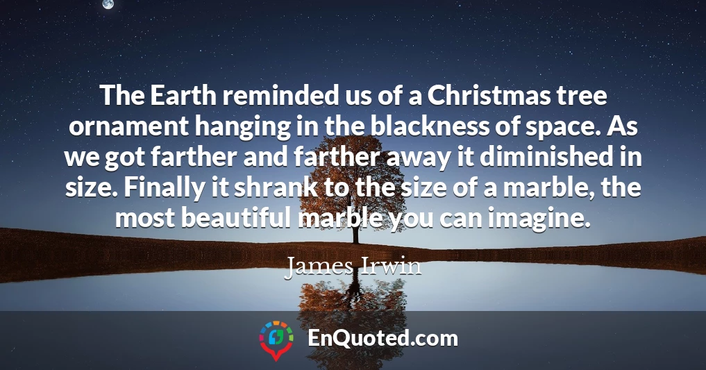 The Earth reminded us of a Christmas tree ornament hanging in the blackness of space. As we got farther and farther away it diminished in size. Finally it shrank to the size of a marble, the most beautiful marble you can imagine.