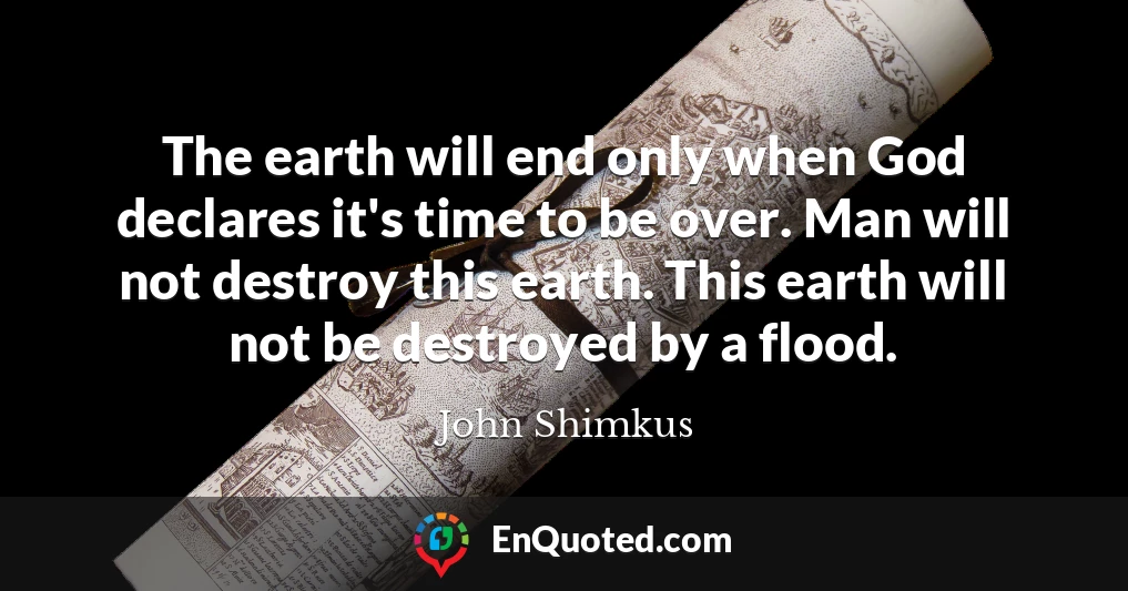 The earth will end only when God declares it's time to be over. Man will not destroy this earth. This earth will not be destroyed by a flood.