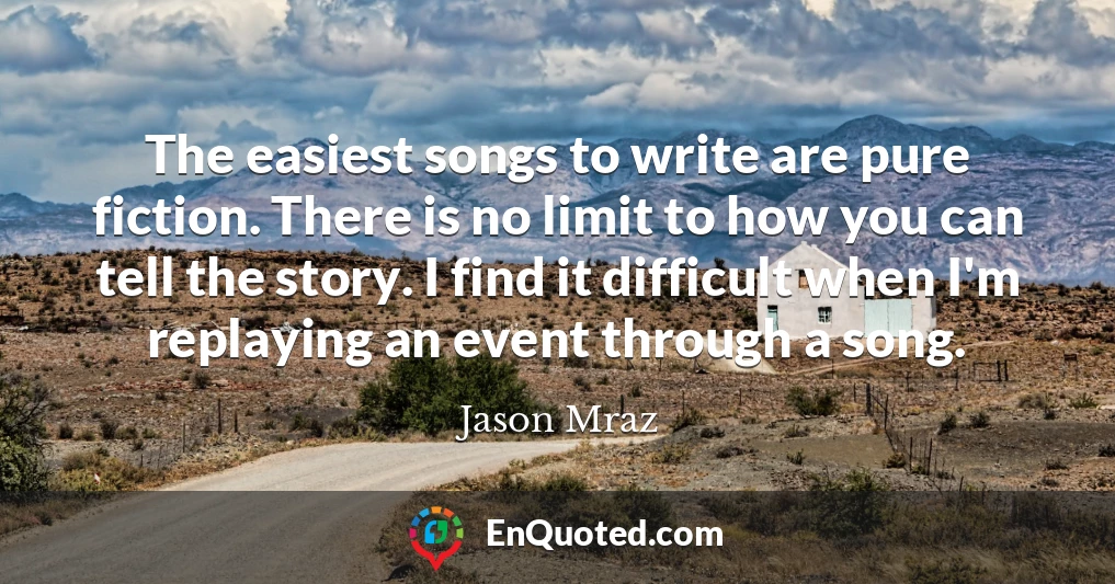 The easiest songs to write are pure fiction. There is no limit to how you can tell the story. I find it difficult when I'm replaying an event through a song.