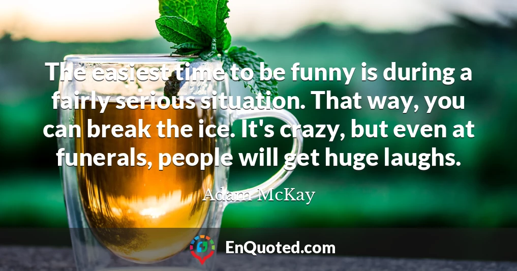 The easiest time to be funny is during a fairly serious situation. That way, you can break the ice. It's crazy, but even at funerals, people will get huge laughs.