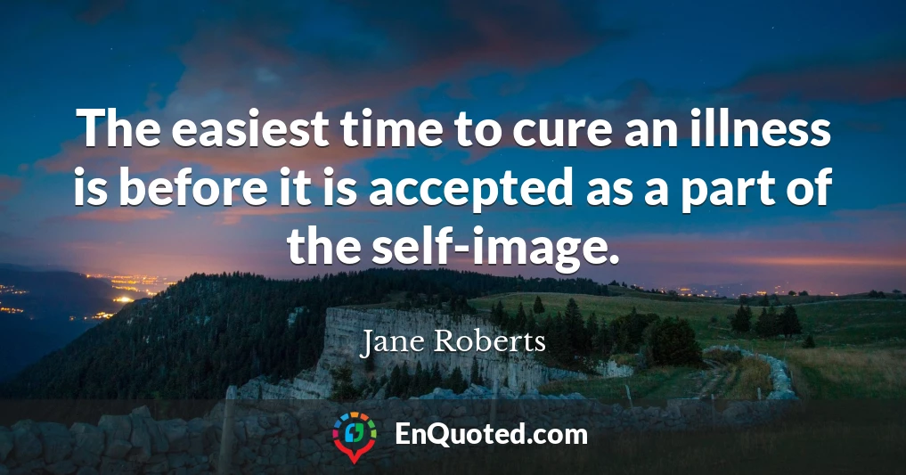 The easiest time to cure an illness is before it is accepted as a part of the self-image.