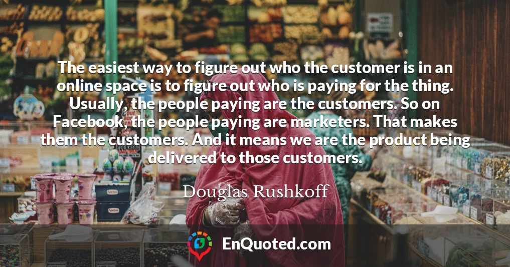 The easiest way to figure out who the customer is in an online space is to figure out who is paying for the thing. Usually, the people paying are the customers. So on Facebook, the people paying are marketers. That makes them the customers. And it means we are the product being delivered to those customers.