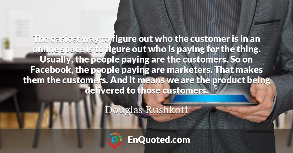 The easiest way to figure out who the customer is in an online space is to figure out who is paying for the thing. Usually, the people paying are the customers. So on Facebook, the people paying are marketers. That makes them the customers. And it means we are the product being delivered to those customers.