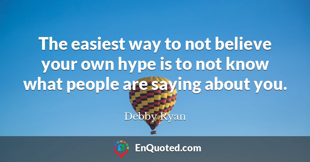 The easiest way to not believe your own hype is to not know what people are saying about you.