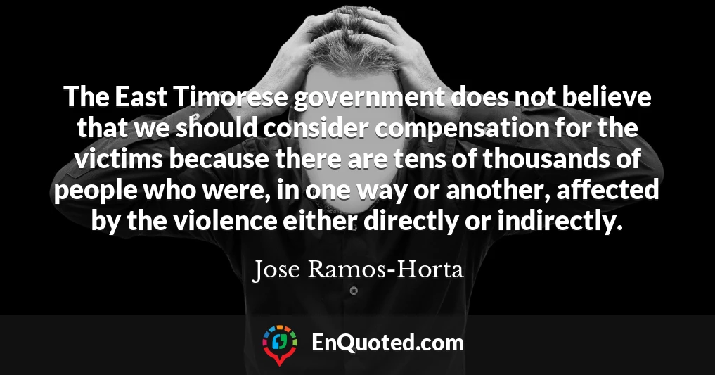 The East Timorese government does not believe that we should consider compensation for the victims because there are tens of thousands of people who were, in one way or another, affected by the violence either directly or indirectly.