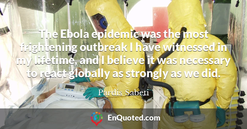 The Ebola epidemic was the most frightening outbreak I have witnessed in my lifetime, and I believe it was necessary to react globally as strongly as we did.