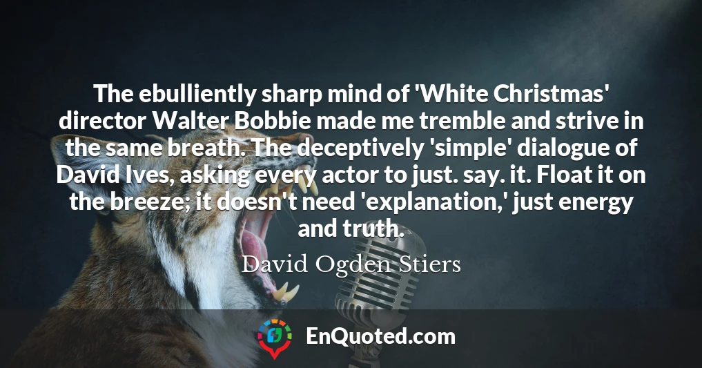 The ebulliently sharp mind of 'White Christmas' director Walter Bobbie made me tremble and strive in the same breath. The deceptively 'simple' dialogue of David Ives, asking every actor to just. say. it. Float it on the breeze; it doesn't need 'explanation,' just energy and truth.
