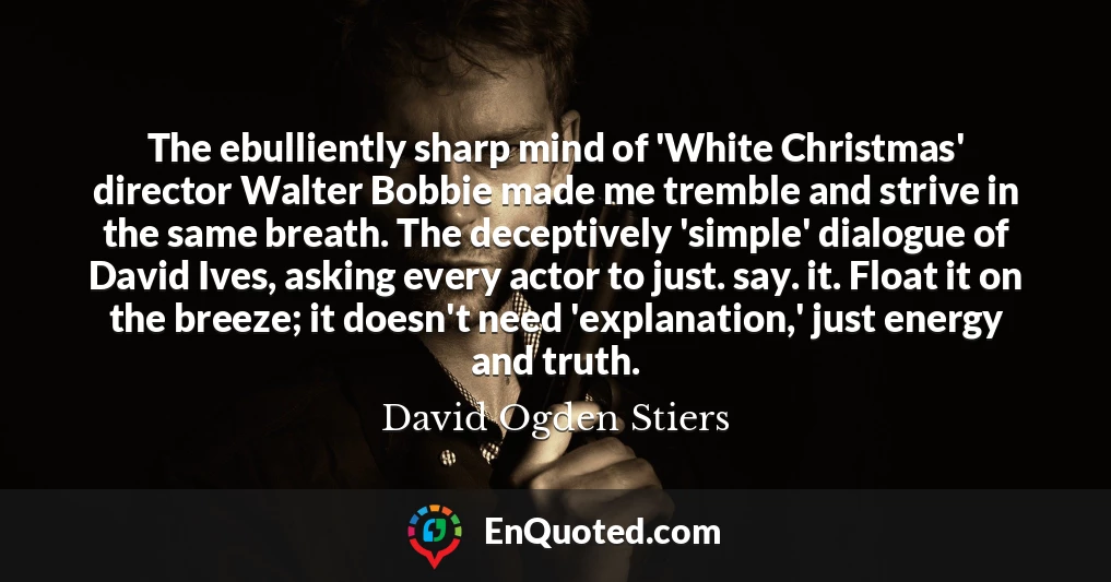 The ebulliently sharp mind of 'White Christmas' director Walter Bobbie made me tremble and strive in the same breath. The deceptively 'simple' dialogue of David Ives, asking every actor to just. say. it. Float it on the breeze; it doesn't need 'explanation,' just energy and truth.