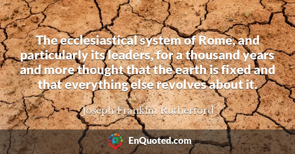 The ecclesiastical system of Rome, and particularly its leaders, for a thousand years and more thought that the earth is fixed and that everything else revolves about it.