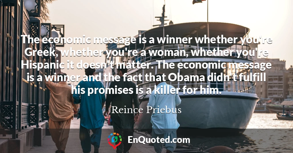 The economic message is a winner whether you're Greek, whether you're a woman, whether you're Hispanic it doesn't matter. The economic message is a winner and the fact that Obama didn't fulfill his promises is a killer for him.