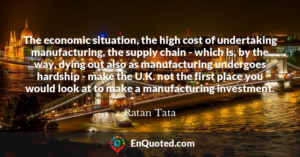 The economic situation, the high cost of undertaking manufacturing, the supply chain - which is, by the way, dying out also as manufacturing undergoes hardship - make the U.K. not the first place you would look at to make a manufacturing investment.