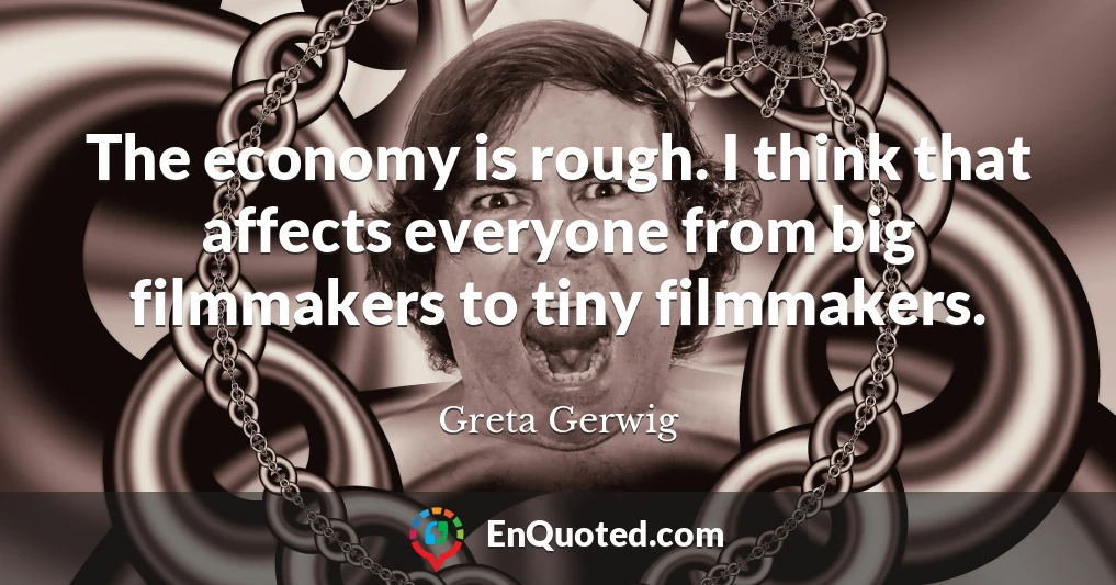The economy is rough. I think that affects everyone from big filmmakers to tiny filmmakers.