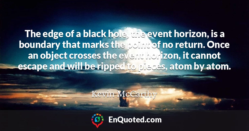 The edge of a black hole, the event horizon, is a boundary that marks the point of no return. Once an object crosses the event horizon, it cannot escape and will be ripped to pieces, atom by atom.