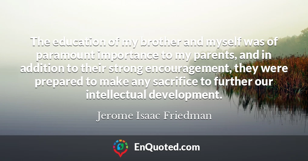 The education of my brother and myself was of paramount importance to my parents, and in addition to their strong encouragement, they were prepared to make any sacrifice to further our intellectual development.