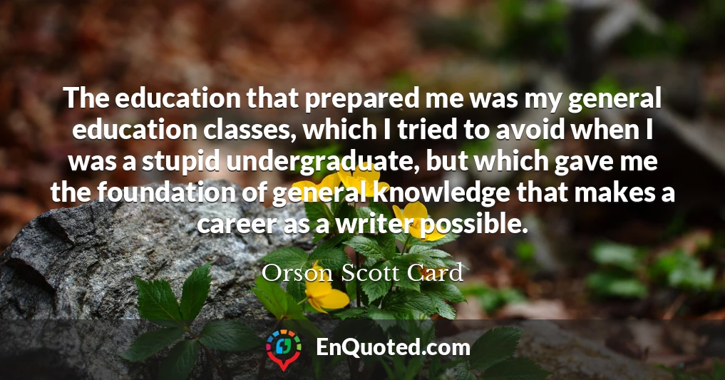 The education that prepared me was my general education classes, which I tried to avoid when I was a stupid undergraduate, but which gave me the foundation of general knowledge that makes a career as a writer possible.