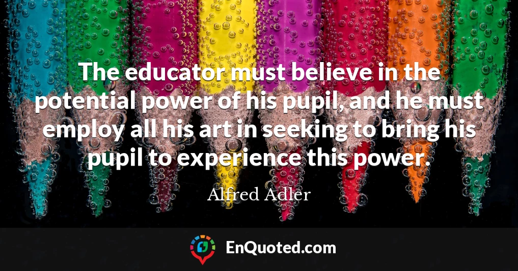 The educator must believe in the potential power of his pupil, and he must employ all his art in seeking to bring his pupil to experience this power.