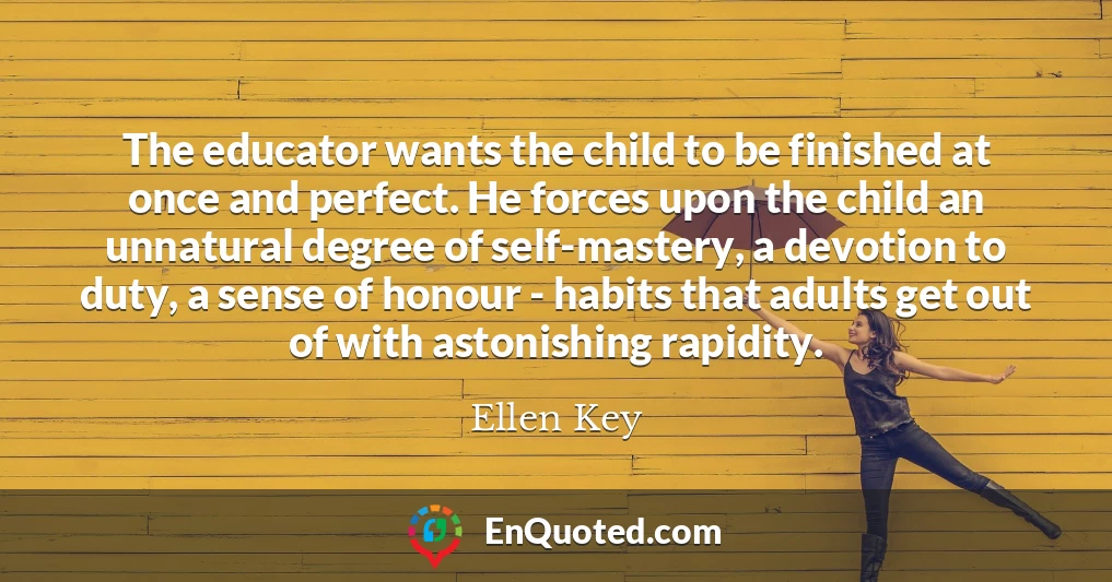 The educator wants the child to be finished at once and perfect. He forces upon the child an unnatural degree of self-mastery, a devotion to duty, a sense of honour - habits that adults get out of with astonishing rapidity.