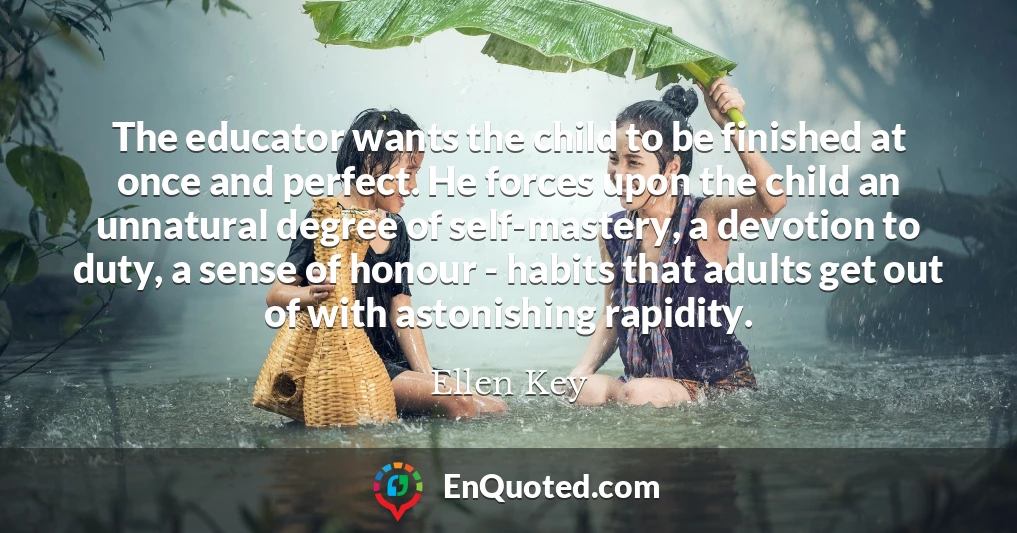 The educator wants the child to be finished at once and perfect. He forces upon the child an unnatural degree of self-mastery, a devotion to duty, a sense of honour - habits that adults get out of with astonishing rapidity.