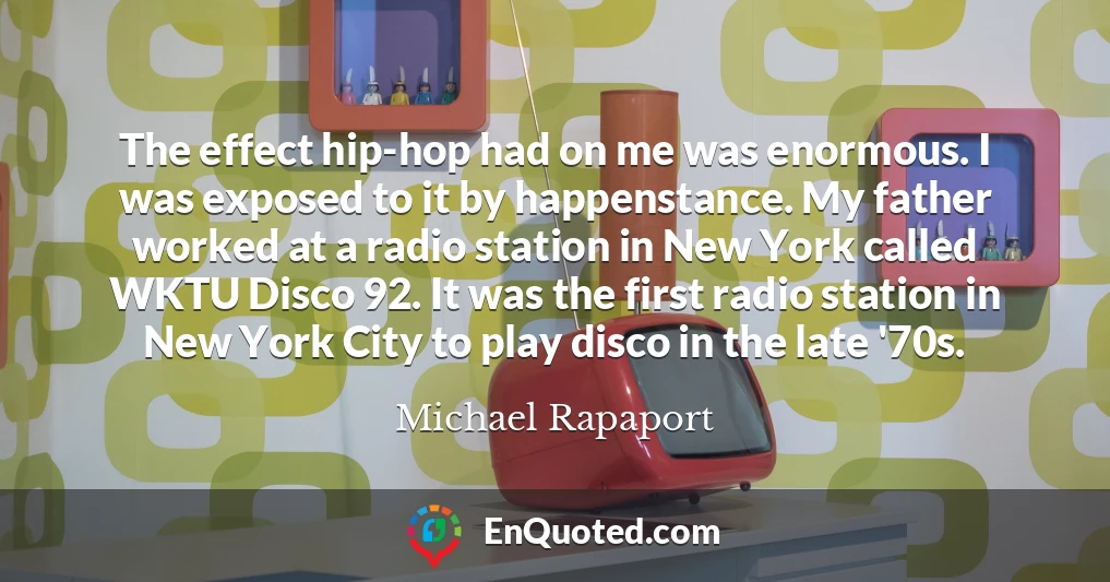 The effect hip-hop had on me was enormous. I was exposed to it by happenstance. My father worked at a radio station in New York called WKTU Disco 92. It was the first radio station in New York City to play disco in the late '70s.